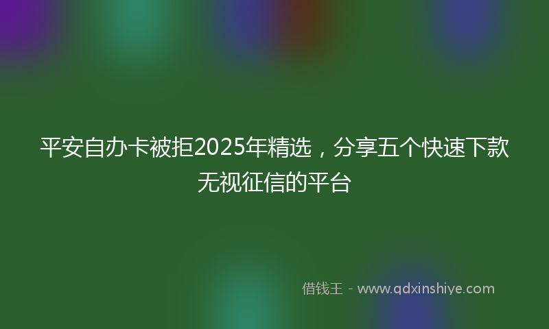 平安自办卡被拒2025年精选，分享五个快速下款无视征信的平台