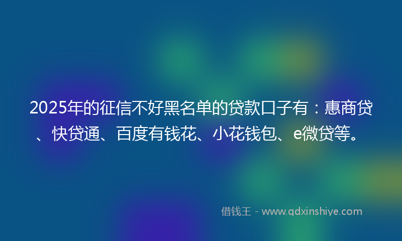 2025年的征信不好黑名单的贷款口子有：惠商贷、快贷通、百度有钱花、小花钱包、e微贷等。