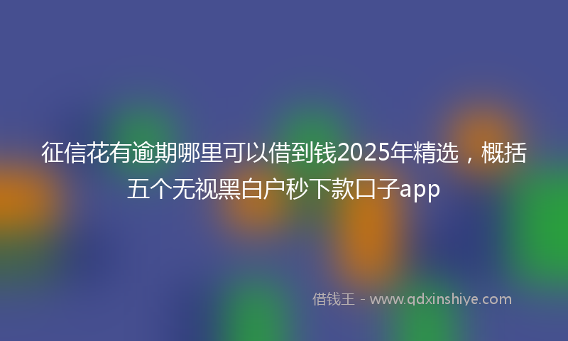 征信花有逾期哪里可以借到钱2025年精选，概括五个无视黑白户秒下款口子app