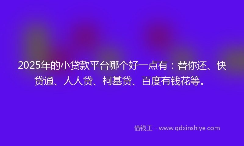 2025年的小贷款平台哪个好一点有：替你还、快贷通、人人贷、柯基贷、百度有钱花等。