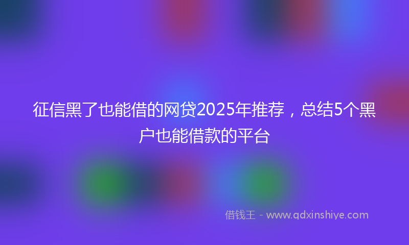 征信黑了也能借的网贷2025年推荐，总结5个黑户也能借款的平台