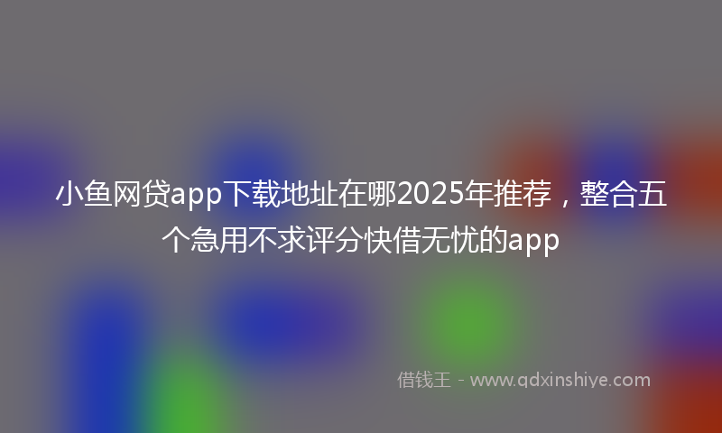 小鱼网贷app下载地址在哪2025年推荐，整合五个急用不求评分快借无忧的app