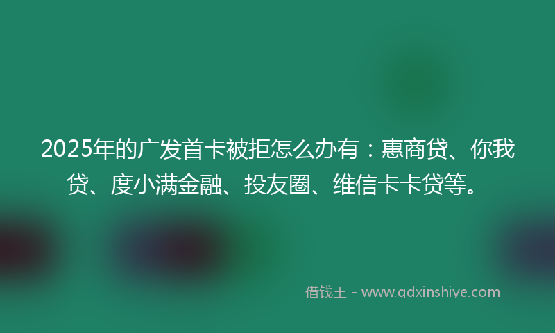 2025年的广发首卡被拒怎么办有：惠商贷、你我贷、度小满金融、投友圈、维信卡卡贷等。