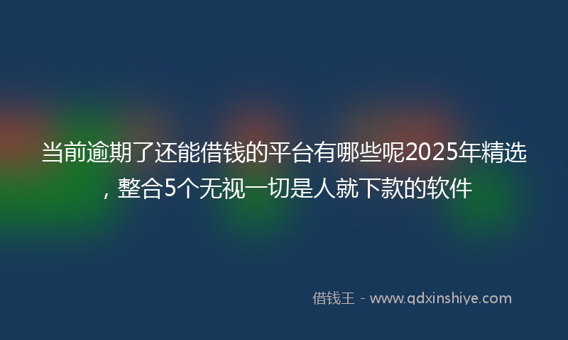 当前逾期了还能借钱的平台有哪些呢2025年精选，整合5个无视一切是人就下款的软件