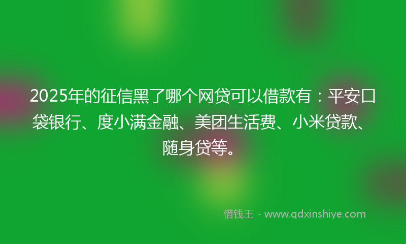2025年的征信黑了哪个网贷可以借款有：平安口袋银行、度小满金融、美团生活费、小米贷款、随身贷等。