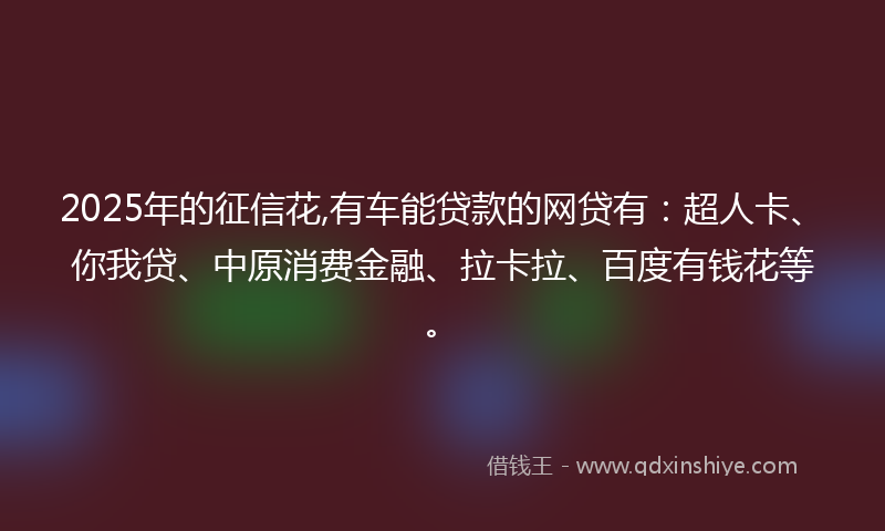 2025年的征信花,有车能贷款的网贷有：超人卡、你我贷、中原消费金融、拉卡拉、百度有钱花等。