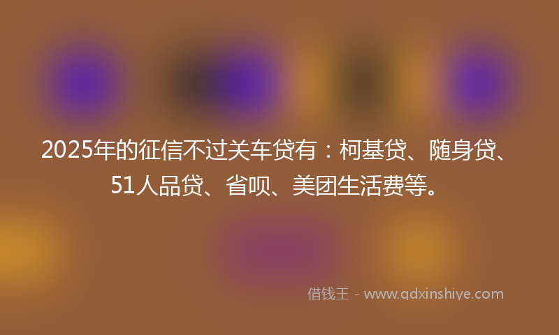 2025年的征信不过关车贷有：柯基贷、随身贷、51人品贷、省呗、美团生活费等。