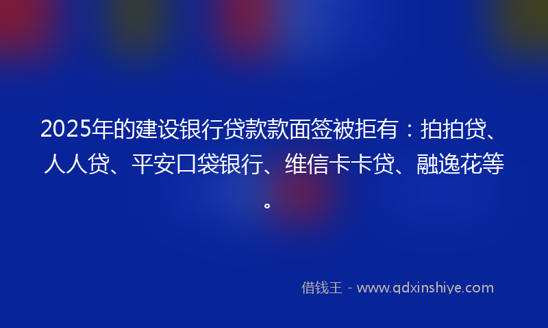 2025年的建设银行贷款款面签被拒有：拍拍贷、人人贷、平安口袋银行、维信卡卡贷、融逸花等。