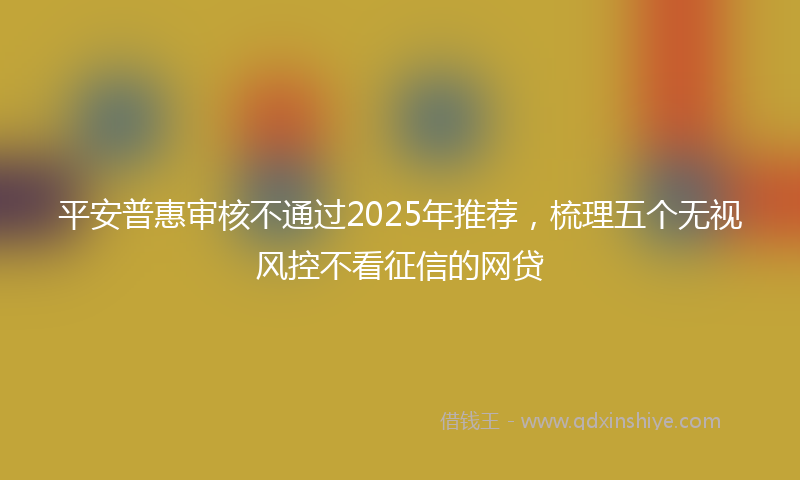 平安普惠审核不通过2025年推荐，梳理五个无视风控不看征信的网贷
