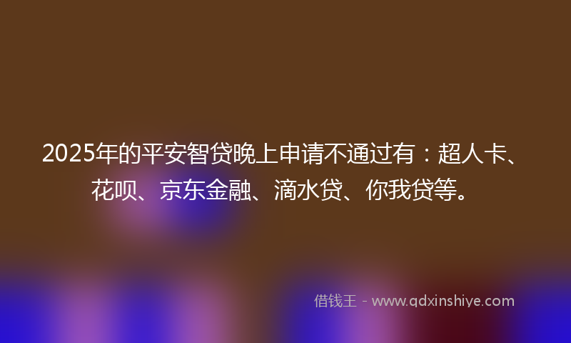2025年的平安智贷晚上申请不通过有：超人卡、花呗、京东金融、滴水贷、你我贷等。