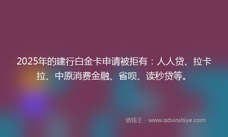 2025年的建行白金卡申请被拒有：人人贷、拉卡拉、中原消费金融、省呗、读秒贷等。