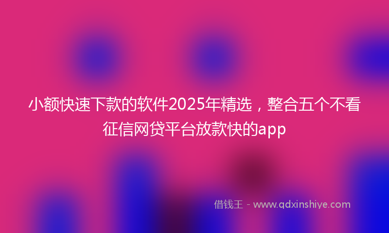小额快速下款的软件2025年精选，整合五个不看征信网贷平台放款快的app