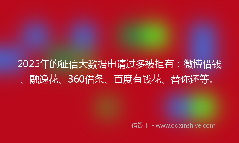 2025年的征信大数据申请过多被拒有：微博借钱、融逸花、360借条、百度有钱花、替你还等。