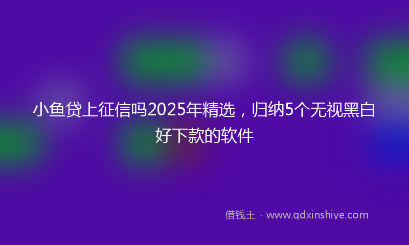 小鱼贷上征信吗2025年精选，归纳5个无视黑白好下款的软件