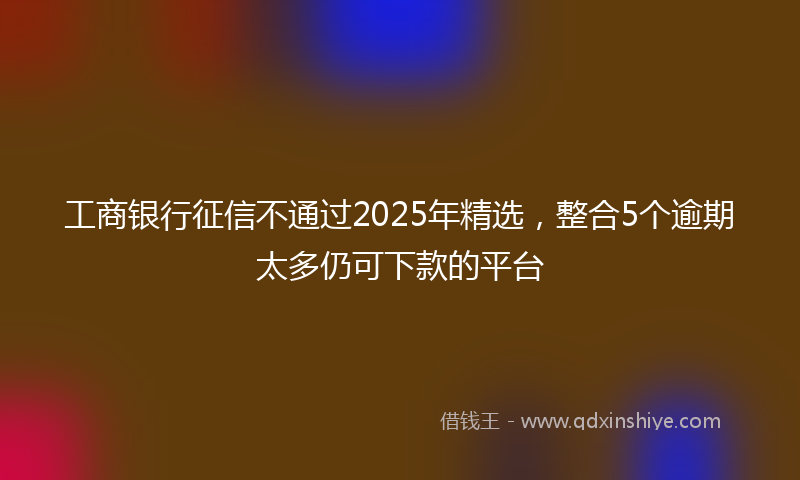 工商银行征信不通过2025年精选，整合5个逾期太多仍可下款的平台