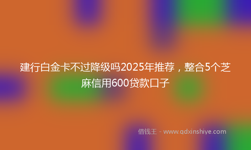 建行白金卡不过降级吗2025年推荐，整合5个芝麻信用600贷款口子