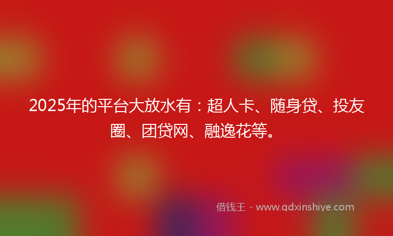 2025年的平台大放水有：超人卡、随身贷、投友圈、团贷网、融逸花等。