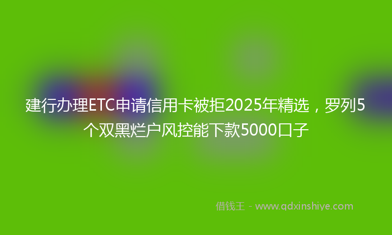 建行办理ETC申请信用卡被拒2025年精选，罗列5个双黑烂户风控能下款5000口子
