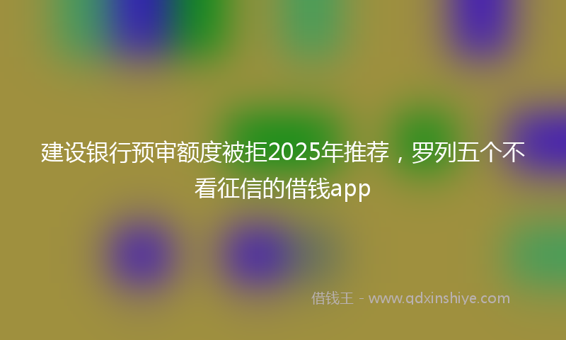 建设银行预审额度被拒2025年推荐，罗列五个不看征信的借钱app