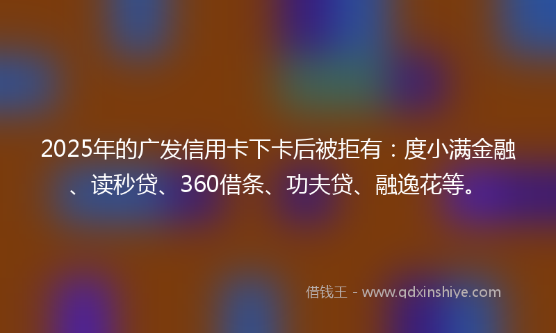 2025年的广发信用卡下卡后被拒有：度小满金融、读秒贷、360借条、功夫贷、融逸花等。
