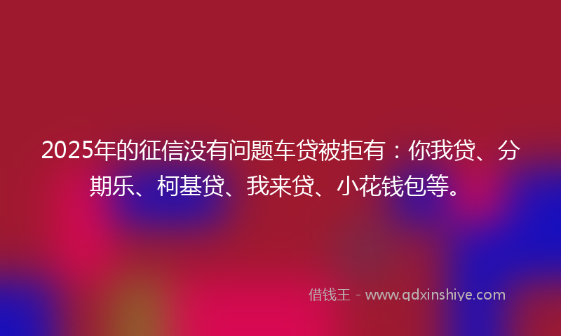 2025年的征信没有问题车贷被拒有：你我贷、分期乐、柯基贷、我来贷、小花钱包等。