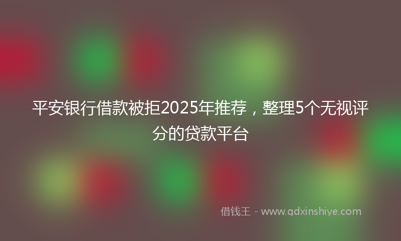 平安银行借款被拒2025年推荐，整理5个无视评分的贷款平台