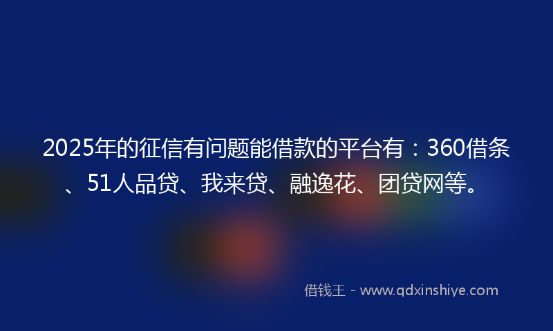 2025年的征信有问题能借款的平台有：360借条、51人品贷、我来贷、融逸花、团贷网等。