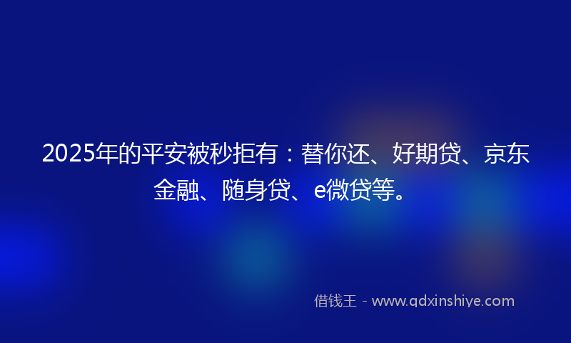 2025年的平安被秒拒有：替你还、好期贷、京东金融、随身贷、e微贷等。