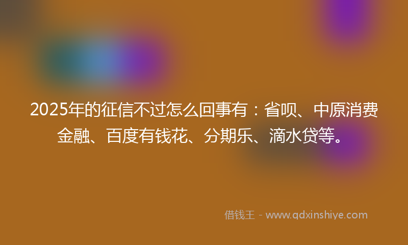 2025年的征信不过怎么回事有：省呗、中原消费金融、百度有钱花、分期乐、滴水贷等。