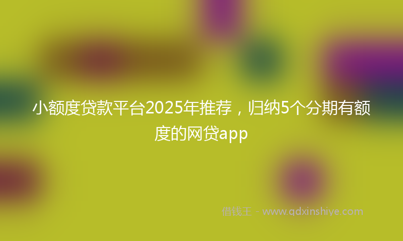 小额度贷款平台2025年推荐，归纳5个分期有额度的网贷app