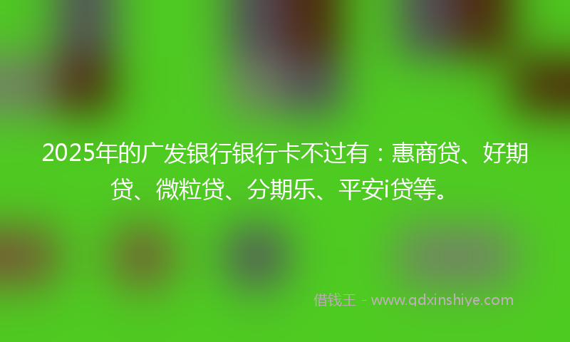 2025年的广发银行银行卡不过有：惠商贷、好期贷、微粒贷、分期乐、平安i贷等。