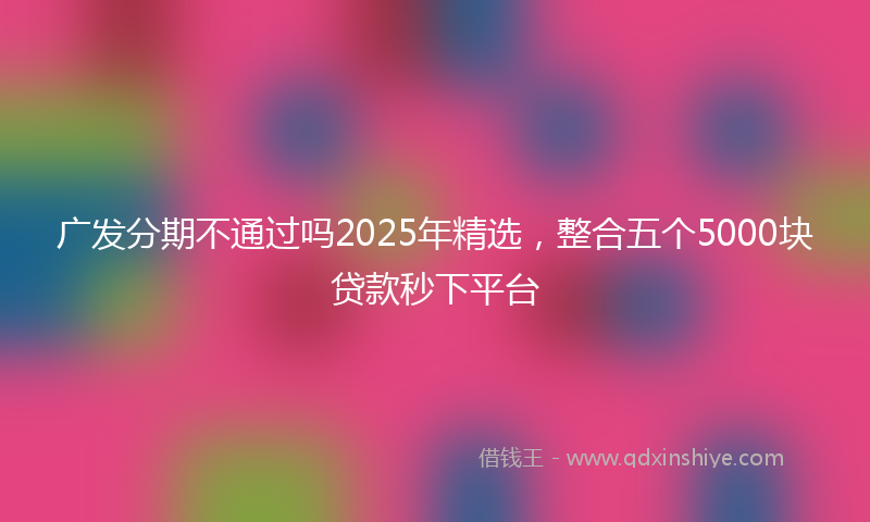 广发分期不通过吗2025年精选，整合五个5000块贷款秒下平台