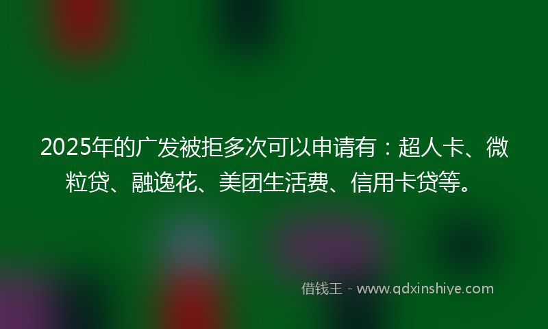 2025年的广发被拒多次可以申请有：超人卡、微粒贷、融逸花、美团生活费、信用卡贷等。