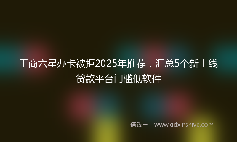 工商六星办卡被拒2025年推荐，汇总5个新上线贷款平台门槛低软件