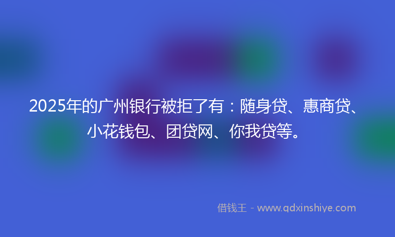 2025年的广州银行被拒了有：随身贷、惠商贷、小花钱包、团贷网、你我贷等。