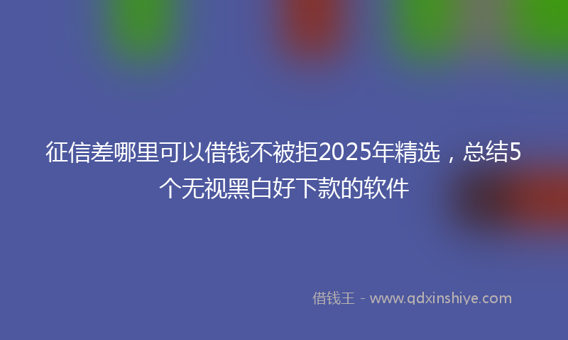 征信差哪里可以借钱不被拒2025年精选，总结5个无视黑白好下款的软件