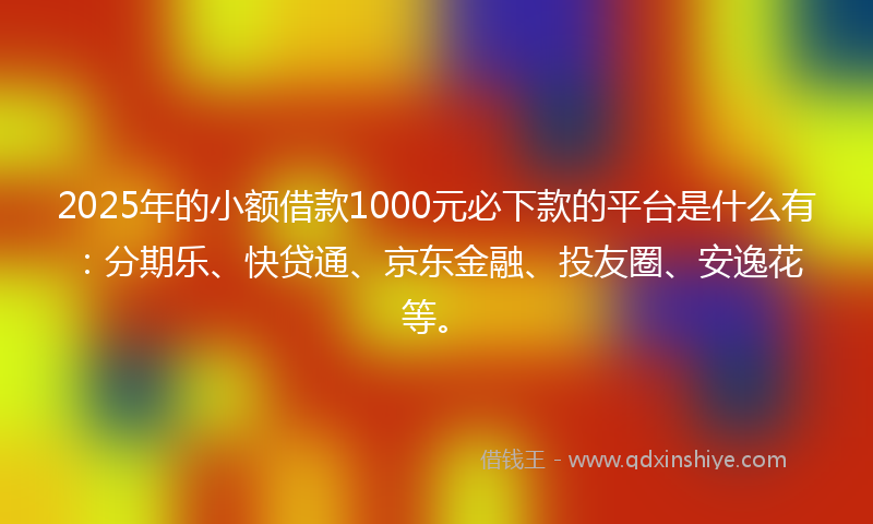 2025年的小额借款1000元必下款的平台是什么有：分期乐、快贷通、京东金融、投友圈、安逸花等。