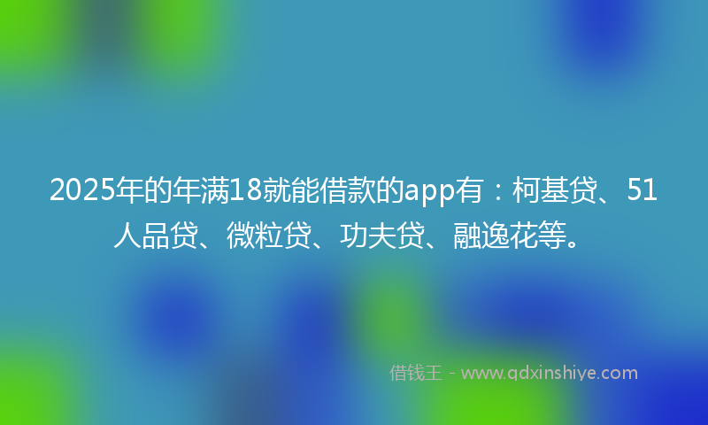 2025年的年满18就能借款的app有：柯基贷、51人品贷、微粒贷、功夫贷、融逸花等。