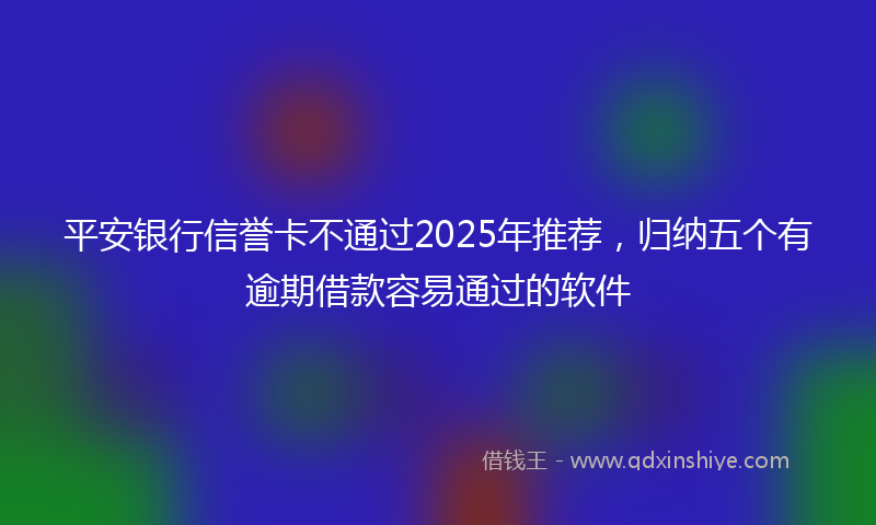 平安银行信誉卡不通过2025年推荐，归纳五个有逾期借款容易通过的软件