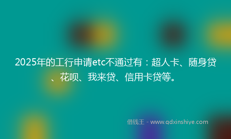 2025年的工行申请etc不通过有：超人卡、随身贷、花呗、我来贷、信用卡贷等。