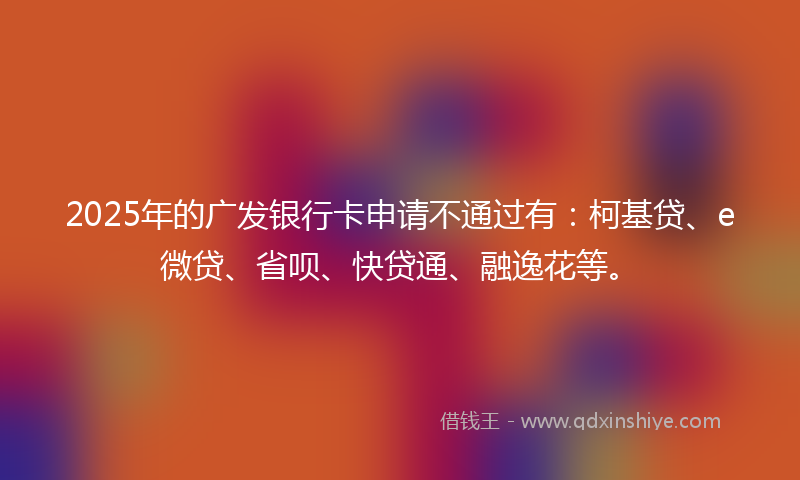 2025年的广发银行卡申请不通过有：柯基贷、e微贷、省呗、快贷通、融逸花等。