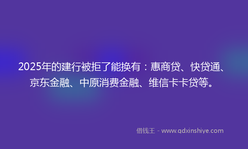 2025年的建行被拒了能换有：惠商贷、快贷通、京东金融、中原消费金融、维信卡卡贷等。
