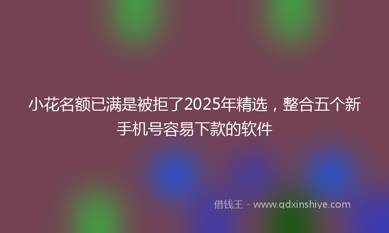 小花名额已满是被拒了2025年精选，整合五个新手机号容易下款的软件