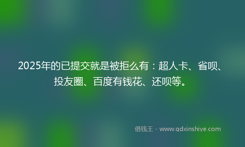 2025年的已提交就是被拒么有：超人卡、省呗、投友圈、百度有钱花、还呗等。