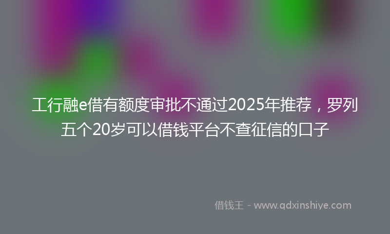 工行融e借有额度审批不通过2025年推荐，罗列五个20岁可以借钱平台不查征信的口子
