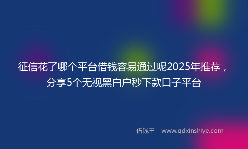 征信花了哪个平台借钱容易通过呢2025年推荐，分享5个无视黑白户秒下款口子平台