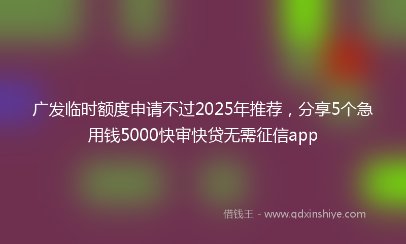 广发临时额度申请不过2025年推荐，分享5个急用钱5000快审快贷无需征信app