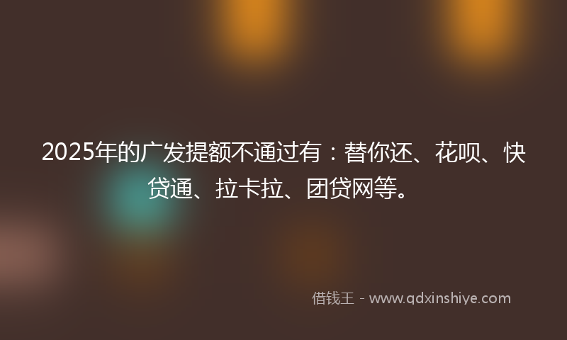 2025年的广发提额不通过有：替你还、花呗、快贷通、拉卡拉、团贷网等。