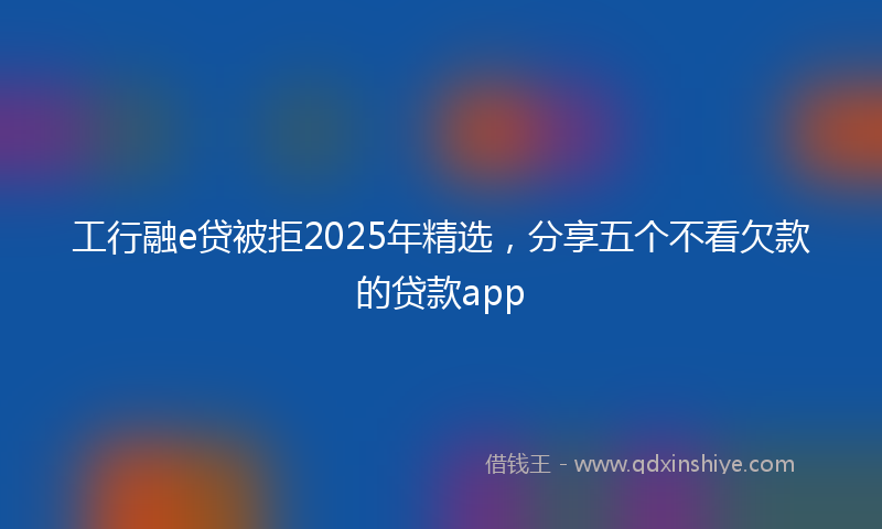 工行融e贷被拒2025年精选，分享五个不看欠款的贷款app