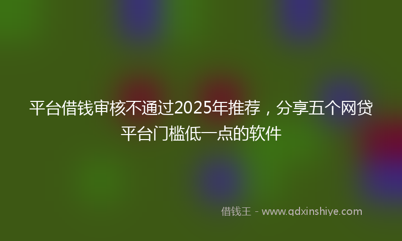 平台借钱审核不通过2025年推荐，分享五个网贷平台门槛低一点的软件